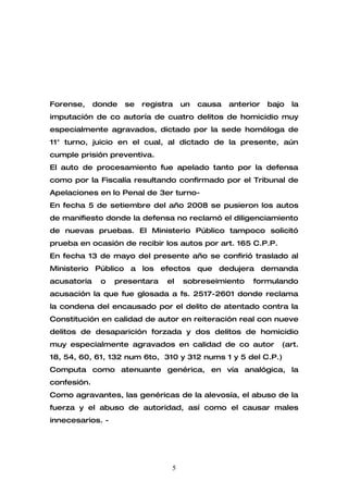 Forense,     donde   se   registra   un   causa   anterior   bajo   la
imputación de co autoría de cuatro delitos de homicidio muy
especialmente agravados, dictado por la sede homóloga de
11° turno, juicio en el cual, al dictado de la presente, aún
cumple prisión preventiva.
El auto de procesamiento fue apelado tanto por la defensa
como por la Fiscalía resultando confirmado por el Tribunal de
Apelaciones en lo Penal de 3er turno-
En fecha 5 de setiembre del año 2008 se pusieron los autos
de manifiesto donde la defensa no reclamó el diligenciamiento
de nuevas pruebas. El Ministerio Público tampoco solicitó
prueba en ocasión de recibir los autos por art. 165 C.P.P.
En fecha 13 de mayo del presente año se confirió traslado al
Ministerio Público a los efectos que dedujera demanda
acusatoria    o   presentara    el   sobreseimiento     formulando
acusación la que fue glosada a fs. 2517-2601 donde reclama
la condena del encausado por el delito de atentado contra la
Constitución en calidad de autor en reiteración real con nueve
delitos de desaparición forzada y dos delitos de homicidio
muy especialmente agravados en calidad de co autor              (art.
18, 54, 60, 61, 132 num 6to, 310 y 312 nums 1 y 5 del C.P.)
Computa como atenuante genérica, en vía analógica, la
confesión.
Como agravantes, las genéricas de la alevosía, el abuso de la
fuerza y el abuso de autoridad, así como el causar males
innecesarios. -




                                 5
 