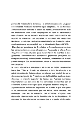 pretendió mostrarlo la Defensa, la difícil situación del Uruguay
se consolidó mediante la forma legal adoptada. Si las Fuerzas
Armadas habían tomado el poder de hecho, precisaban del aval
del Presidente para poder desplegarlo en toda su extensión y
ello comenzó en el llamado Pacto de Boiso Lanza donde se
acordó la creación del COSENA – Consejo de Seguridad
Nacional- por el cual se institucionalizaba la participación militar
en el gobierno y se consolidó con el dictado del Dec. 464/973.
El pedido de desafuero de Erro había enfrentado nuevamente a
los parlamentarios contra el gobierno. Agregado a ello, a fines
de junio se vencía el plazo para la rendición de cuentas lo que
generaba corrientemente demandas gremiales (mayores en
tiempos de crisis). El Presidente entonces, avizorando un nuevo
y duro choque con el Parlamento, dicta el Decreto disolviendo
las cámaras.
Si como afirmara el encausado el poder se había desplazado
hacia las FFAA, y      él solo se abocaba a todo lo atinente a la
administración del Estado, debe concluirse que abdicó de parte
de su competencia de Presidente de la República cual era la de
detentar el mando superior de todas las Fuerzas Armadas
incumpliendo así con uno de los cometidos conferidos por el
soberano cuando lo designó para dirigir los destinos del país.
A pesar de los dichos del enjuiciado en cuanto a que era ajeno
a las decisiones adoptadas por las FFAA, debe decirse, sin
embargo,    que   en    la   creación   del   COSENA   -órgano   que
dependía directamente de la Presidencia de la República-, él
era uno de los miembros permanentes y presidía el Consejo,



                                 51
 