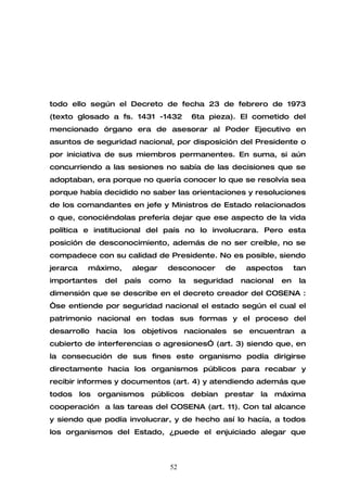 todo ello según el Decreto de fecha 23 de febrero de 1973
(texto glosado a fs. 1431 -1432             6ta pieza). El cometido del
mencionado órgano era de asesorar al Poder Ejecutivo en
asuntos de seguridad nacional, por disposición del Presidente o
por iniciativa de sus miembros permanentes. En suma, si aún
concurriendo a las sesiones no sabía de las decisiones que se
adoptaban, era porque no quería conocer lo que se resolvía sea
porque había decidido no saber las orientaciones y resoluciones
de los comandantes en jefe y Ministros de Estado relacionados
o que, conociéndolas prefería dejar que ese aspecto de la vida
política e institucional del país no lo involucrara. Pero esta
posición de desconocimiento, además de no ser creíble, no se
compadece con su calidad de Presidente. No es posible, siendo
jerarca     máximo,     alegar    desconocer         de    aspectos        tan
importantes      del   país   como     la   seguridad     nacional    en    la
dimensión que se describe en el decreto creador del COSENA :
“se entiende por seguridad nacional el estado según el cual el
patrimonio nacional en todas sus formas y el proceso del
desarrollo hacia los objetivos nacionales se encuentran a
cubierto de interferencias o agresiones” (art. 3) siendo que, en
la consecución de sus fines este organismo podía dirigirse
directamente hacia los organismos públicos para recabar y
recibir informes y documentos (art. 4) y atendiendo además que
todos     los   organismos    públicos      debían   prestar   la    máxima
cooperación a las tareas del COSENA (art. 11). Con tal alcance
y siendo que podía involucrar, y de hecho así lo hacía, a todos
los organismos del Estado, ¿puede el enjuiciado alegar que



                                  52
 