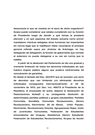 desconocía lo que se resolvía en el seno de dicho organismo?
Acaso puede considerar que estaba cumpliendo con su función
de Presidente luego de decidir a qué temas le prestaría
atención y en qué aspectos del Estado actuaría como primer
mandatario mientras delegaba otras funciones tan importantes
sin norma legal que lo habilitara? Debe recordarse el principio
general referido supra por Jiménez de Aréchaga, no hay
delegación de delegación, la función de gobernante que comete
el soberano no puede delegarse a su vez sin norma que lo
habilite.
     A partir de la disolución del Parlamento se dio una gradual y
creciente limitación de todos los derechos individuales sin que
hubiera órgano público alguno que pudiera contrarrestar tal
conculcación de garantías.
Es desde el dictado del Dec. 464/973 que se suceden una serie
de   decretos     que    van    limitando   y/o   eliminando      derechos
individuales     consagrados        internacionalmente:      el    28   de
noviembre de 1973, por Dec. nro. 466/73 el Presidente de la
República, el encausado de autos, dispone la declaración de
“asociaciones       ilícitas”   y   su   consiguiente     disolución    de
determinados partidos políticos y grupos estudiantiles: Partidos
Comunista,       Socialista,    Comunista     Revolucionario,       Obrero
Revolucionario, Movimiento. 26 de Marzo,                 Unión Popular,
Movimiento. Revolucionario Oriental, Agrupaciones Rojas, Unión
de    Juventudes        Comunistas,      Federación     de   Estudiantes
Universitarios    del    Uruguay,    Resistencia    Obrero     Estudiantil,
Federación de Estudiantes Revolucionarios, Grupos de Acción



                                    53
 