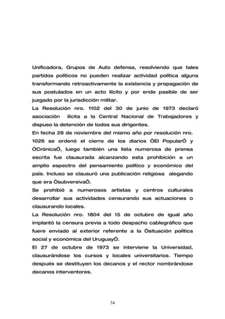 Unificadora, Grupos de Auto defensa, resolviendo que tales
partidos políticos no pueden realizar actividad política alguna
transformando retroactivamente la existencia y propagación de
sus postulados en un acto ilícito y por ende pasible de ser
juzgado por la jurisdicción militar.
La Resolución nro. 1102 del 30 de junio de 1973 declaró
asociación      ilícita a la Central Nacional de Trabajadores y
dispuso la detención de todos sus dirigentes.
En fecha 28 de noviembre del mismo año por resolución nro.
1026 se ordenó el cierre de los diarios “El Popular” y
“Crónica”, luego también una lista numerosa de prensa
escrita fue clausurada alcanzando esta prohibición a un
amplio espectro del pensamiento político y económico del
país. Incluso se clausuró una publicación religiosa       alegando
que era “subversiva”.
Se   prohibió   a   numerosos    artistas   y   centros   culturales
desarrollar sus actividades censurando sus actuaciones o
clausurando locales.
La Resolución nro. 1804 del 15 de octubre de igual año
implantó la censura previa a todo despacho cablegráfico que
fuere enviado al exterior referente a la “situación política
social y económica del Uruguay”.
El 27 de octubre de 1973 se interviene la Universidad,
clausurándose los cursos y locales universitarios. Tiempo
después se destituyen los decanos y el rector nombrándose
decanos interventores.




                                54
 
