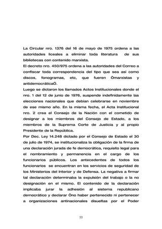 La Circular nro. 1376 del 16 de mayo de 1975 ordena a las
autoridades     liceales    a   eliminar      toda      literatura        de   sus
bibliotecas con contenido marxista.
El decreto nro. 450/975 ordena a las autoridades del Correo a
confiscar toda correspondencia del tipo que sea así como
discos,     fonogramas,         etc,    que        fueren     “marxistas         y
antidemocrática”.
Luego se dictaron los llamados Actos Institucionales donde el
nro. 1 del 12 de junio de 1976, suspende indefinidamente las
elecciones nacionales que debían celebrarse en noviembre
de ese mismo año. En la misma fecha, el Acta Institucional
nro. 2 crea el Consejo de la Nación con el cometido de
designar a los miembros del Consejo de Estado, a los
miembros de la Suprema Corte de Justicia y al propio
Presidente de la República.
Por Dec. Ley 14.248 dictado por el Consejo de Estado el 30
de julio de 1974, se institucionaliza la obligación de la firma de
una declaración jurada de fe democrática, requisito legal para
el   nombramiento       y    permanencia           en    el   cargo       de   los
funcionarios     públicos.      Los    antecedentes           de     todos     los
funcionarios se encuentran en los servicios de seguridad de
los Ministerios del Interior y de Defensa. La negativa a firmar
tal declaración determinaba la expulsión del trabajo o la no
designación en el mismo. El contenido de la declaración
implicaba      jurar   la    adhesión         al    sistema        republicano
democrático y declarar “no haber pertenecido ni pertenecer
a    organizaciones    antinacionales          disueltas      por    el    Poder



                                       55
 