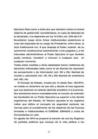 Ejecutivo “así como a toda otra que atentare contra el actual
sistema de gobierno”, sometiéndose, en caso de falsedad de
lo declarado, a lo dispuesto por ley 14.248 y art. 239 del C.P.
Sucedieron luego otros Actos institucionales posteriores al
cese del enjuiciado de su cargo de Presidente, entre otros, el
Acto Institucional nro. 8 que despojó al Poder Judicial de su
autonomía constitucional subordinando a los juzgados y a los
tribunales administrativos al Poder Ejecutivo el que también
podía nombrar, transferir y remover a cualquier juez         en
cualquier momento.
Todas estas medidas y otras adoptadas fueron violatorias de
derechos individuales tales como el de libertad de expresión
de pensamiento y de información (art. 28 y 29), libertad de
reunión y asociación (art. 38, 39 y 82) libertad de enseñanza
(art. 68), etc.
   El Consejo de Estado, creado por el citado Dec. 464/973,
se instala en diciembre de ese año y decide al mes siguiente
que sus sesiones no estarán abiertas al público ni a la prensa.
Sus decisiones fueron invariablemente en función de extender
las facultades de un Poder Ejecutivo ya superior a los demás
organismos del Estado. En febrero aprueba la ley orgánica
militar que define el concepto de seguridad nacional, las
normas para el cumplimiento de los objetivos de las Fuerzas
Armadas e institucionaliza el COSENA, ESMACO y Junta de
Comandantes en Jefe.
En agosto de 1974 se propone la sanción de una ley Orgánica
de partidos políticos que excluya de la vida política a los



                               56
 
