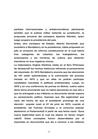 partidos    internacionales       y    antidemocráticos          planteando
también que la justicia militar extienda su jurisdicción, la
propuesta proviene del consejero Aparicio Méndez, quien
luego ocupara la presidencia del país.
Antes, otro consejero de Estado, Alberto Demichelli, que
sucediera a Bordaberry en la presidencia, había propuesto en
julio un proyecto de reforma constitucional en el cual habría
tres   categorías      de     votantes:         los     trabajadores,      los
empresarios     y   los     hombres        de      cultura   que   deberían
inscribirse en tres registros cívicos.
La historiadora Virginia Martínez relata en el libro “Tiempos
de dictadura” los hechos históricos refiriendo al pensamiento
del enjuiciado. En 1974 Bordaberry anuncia que las elecciones
de 197 están subordinadas a la culminación del proceso
iniciado   en   1973   y    que   en       ellas   no   podrán     participar
candidatos marxistas ni políticos profesionales. Luego, en
1976 y en una conferencia de prensa en Bolivia, vuelve sobre
dicho tema anunciando que no habrá elecciones en ese año y
que ha entregado a los militares un documento donde expone
su pensamiento político. Expresó que “la legitimidad que
nace del hecho de que el presidente provenga de una
elección    popular cesó el 27 de junio de 1973, cuando el
presidente, las Fuerzas Armadas y el concurso popular
disolvieron el Parlamento” A partir de esa fecha nació “una
nueva legitimidad para la cual los plazos no tienen ningún
valor”.    Estos    conceptos         fueron       desarrollados     por    el
enjuiciado en documentos que dio a conocer a los militares



                                      57
 