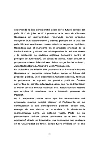 exponiendo lo que consideraba debía ser el futuro político del
país. El 10 de julio de 1975 presenta a la Junta de Oficiales
Generales      un       memorándum          reservado       donde    propone
inaugurar “un trascendente y distinto período en la vida del
país, llámese revolución, nuevo estado o segunda república.
Considera que el marxismo es el principal enemigo de la
institucionalidad y afirma que la independencia de los Poderes
y la existencia de partidos políticos “conspira contra el
principio de autoridad”. En busca de apoyo, hace circular la
propuesta entre colaboradores civiles: Jorge Pacheco Areco,
Juan Carlos Blanco, Alejandro Vegh Villegas, etc.
En diciembre del mismo año presenta a la Junta de Oficiales
Generales un segundo memorándum sobre el futuro del
proceso político. En el documento, también secreto, formula
la   propuesta      de    suprimir    los    partidos   políticos:    “serán
corrientes de opinión autorizadas, pero que no podrán llegar
al Poder por sus medios clásicos, etc. Estos son los medios
que emplea el marxismo para ir tomando parcelas de
Poder”.
De lo expuesto puede verse que las motivaciones del
enjuiciado cuando decidió disolver el Parlamento no se
contraponían        a    sus   concepciones       políticas       desde    que,
emerge    de     sus      dichos,    no     concebía    a    la   democracia
representativa          como   un    sistema     viable.     Parte    de    su
pensamiento político puede conocerse en el libro “Las
opciones” donde se transcribe una exposición que realizara
en la Universidad de Chile, donde fuera invitado en el año



                                      58
 