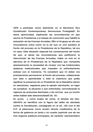 1979 a participar como disertante en el Seminario “La
Constitución Contemporánea; Democracia Protegida”. En
dicha oportunidad, explicando las circunstancias en que
asume la Presidencia y el estado de conmoción que habilitó la
actuación de las Fuerzas Armadas: “En el Uruguay se dio una
circunstancia única como es la de que un civil quedara al
frente del proceso en la Presidencia de la República, tal era
mi caso. Esta situación especial fue consecuencia del hecho
de   que,   al    darse   las   circunstancias     que   justificaron   la
intervención de las Fuerzas Armadas, había un civil en el
ejercicio de la Presidencia de la República que compartía
absolutamente la necesidad de romper con las tradicionales
ataduras    institucionales     que     impedían   el    enfrentamiento
exitoso con el marxismo. Yo consideré que mi deber era
precisamente permanecer al frente del proceso, colaborando
con éste o aportándole a éste la cobertura que podía
significar la presencia de un Presidente de la República electo
en elecciones, regulares para la opinión dominante, en lugar
de complicar la situación o aún enfrentarla, reinvindicando la
vigencia de presuntas libertades o de normas que ya mucho
antes habían sido desconocidas” (fs. 12)
En suma,         y como acaba de verse, el dictado del Dec.
464/973 se identifica con la figura del delito de atentado
contra la Constitución, consagrado en el art. 132 num 6 del
C.P. al plasmarse como acción directa modificativa de la
forma de gobierno en tanto y en cuanto suprimió uno de los
tres órganos públicos principales, de carácter representativo



                                   59
 