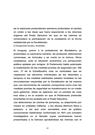 de la soberanía pretendiendo asimismo profundizar el cambio
en orden a las ideas que fuera exponiendo a los diversos
órganos del Poder Ejecutivo sin que en las mismas se
contemplara la participación de la ciudadanía en la forma
establecida por la Constitución.
b) Desaparición forzada y homicidios.

El   Uruguay,     previo      a   la   presidencia     de   Bordaberry   ya
presentaba un panorama sombrío. Se producían detenciones
numerosas, se torturaba y se moría en la tortura. Otros
ciudadanos, ante la situación económica y/o persecución
política optaban por emigrar. El Parlamento había autorizado
la implantación de las medidas prontas de seguridad (art. 168
num. 17 de la Constitución) mas no controlaba que se
respetaran los derechos individuales de los detenidos y
tampoco si las medidas solicitadas estaban fundadas en las
circunstancias requeridas por la Constitución de tal manera
que una herramienta de carácter excepcional como eran las
medidas prontas de seguridad se transformaron en un medio
para gobernar. Estas se aplicaron por un período de unos
tres años y en la ocasión en que el Parlamento pretendió
levantarlas no fue acatado por el Poder Ejecutivo.
Las detenciones de cientos de personas, su alojamiento por
meses en unidades militares               y los abusos –tortura física y
psíquica-     a   los   que       eran    sometidos     eran   de    público
conocimiento habiéndose conformado en 1971 una comisión
investigadora      en    el   Senado          cuyas   conclusiones   fueron
presentadas a la Cámara aprobándose las mismas con el



                                         60
 