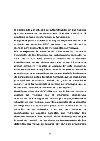 lo establecido por art. 253 de la Constitución, sin que hubiera
que dar cuenta de las detenciones al Poder Judicial ni el
resultado de tales aprehensiones al Parlamento.
El siguiente paso fue aprobar la Ley de Seguridad del Estado
y desde entonces las FFCC contaron con los elementos
idóneos para desmantelar los movimientos subversivos.
Por lo expuesto, la situación de vulneración de derechos
individuales de los detenidos era públicamente conocida, no
solo   de lo que daba cuenta el informe de la comisión
investigadora que se refiriera supra sino lo que informaba la
prensa extranjera y llegaba al Uruguay. En este escenario,
cabe concluir que el enjuiciado conocía no solo la condición
preexistente a su asunción al cargo sino también los hechos
de conculcación de los derechos humanos que se sucedieron
y multiplicaron durante su período de gobierno. Nada hace
suponer, ni lo ha acreditado la defensa del enjuiciado, que le
hubiera sido retaceada información de tal aspecto.
Bordaberry integraba el COSENA y en su ámbito se discutía y
resolvía    las   medidas      que        el    organismo       consideraba
adecuadas para la seguridad nacional por lo que, sabiendo la
situación en que recibía el país y los resultados de la comisión
investigadora del parlamento podía pedir información de la
situación   de    los   detenidos     y        en   su   caso   disponer    la
modificación      de    aquellos   aspectos          que   vulneraban      los
derechos humanos. Pero también debe tenerse presente que
la continua violación de los derechos fundamentales de los
detenidos era motivo de reclamo por parte de organismos



                                     62
 