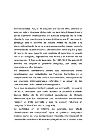 internacionales. Así, el 16 de junio de 1974 la ONU difunde un
informe sobre Uruguay elaborado por Amnistía Internacional y
por la Comisión Internacional de Juristas después de la visita
al país de representantes de esas instituciones. El documento
concluye que el sistema de justicia militar ha llevado a la
sistematización de la tortura, que pasa mucho tiempo entre la
detención de la persona y su presentación ante el juez, y que
el hecho de que durante ese período el detenido no pueda
ver a su abogado, representa una burla a la función de los
defensores. ( Informe de Amnistía fs. 1018-1019 4ta pieza). El
informe fue dirigido al gobierno uruguayo, por ende, era
conocido por el enjuiciado.
No   obstante,   Bordaberry     afirmó     que   desconocía    cómo
desplegaban sus actividades las Fuerzas Conjuntas en el
cumplimiento de la lucha contra la subversión, ello a pesar de
los informes internacionales referidos y a pesar de las
conclusiones de la comisión investigadora.
Pero ese desconocimiento invocado no le impidió, en marzo
de 1975, contestar -por carta abierta- al profesor Kenneth
James   Golby    de   la   Universidad     canadiense   de    Ontario
afirmando que los detenidos por actividades subversivas
reciben un trato correcto y que no existen rehenes en
Uruguay (V. Martínez. ob cit. pag. 49).
Se   señalaba    en   el   Informe    de    Amnistía    que    “todo
disentimiento se interpreta” –por el gobierno uruguayo-
“como parte de una conspiración marxista internacional. El
presidente Juan María Bordaberry llegó incluso a acusar a las



                                 63
 