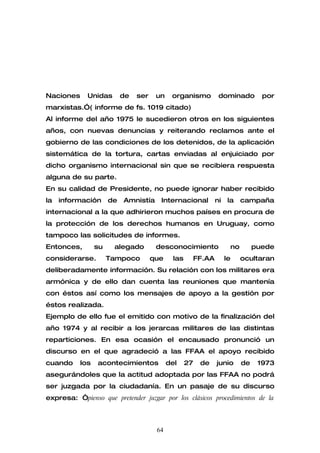 Naciones     Unidas        de   ser    un    organismo            dominado         por
marxistas.”( informe de fs. 1019 citado)
Al informe del año 1975 le sucedieron otros en los siguientes
años, con nuevas denuncias y reiterando reclamos ante el
gobierno de las condiciones de los detenidos, de la aplicación
sistemática de la tortura, cartas enviadas al enjuiciado por
dicho organismo internacional sin que se recibiera respuesta
alguna de su parte.
En su calidad de Presidente, no puede ignorar haber recibido
la   información      de   Amnistía     Internacional            ni    la   campaña
internacional a la que adhirieron muchos países en procura de
la protección de los derechos humanos en Uruguay, como
tampoco las solicitudes de informes.
Entonces,        su    alegado         desconocimiento                 no        puede
considerarse.         Tampoco         que     las        FF.AA        le    ocultaran
deliberadamente información. Su relación con los militares era
armónica y de ello dan cuenta las reuniones que mantenía
con éstos así como los mensajes de apoyo a la gestión por
éstos realizada.
Ejemplo de ello fue el emitido con motivo de la finalización del
año 1974 y al recibir a los jerarcas militares de las distintas
reparticiones. En esa ocasión el encausado pronunció un
discurso en el que agradeció a las FFAA el apoyo recibido
cuando     los   acontecimientos            del     27    de     junio      de    1973
asegurándoles que la actitud adoptada por las FFAA no podrá
ser juzgada por la ciudadanía. En un pasaje de su discurso
expresa: “pienso que pretender juzgar por los clásicos procedimientos de la



                                       64
 