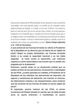 democracia la conducta de las FFAA de defender lo más sustancial, lo más esencial de la
nacionalidad, sería como pretender juzgar a un hombre que ha violentado normas
jurídicas formales por defender a su madre, en este caso, la Patria. Y esa actitud no
puede ser motivo de juicio. Por eso este año que vamos a iniciar, en el cual seguiremos
trabajando con el invalorable apoyo y respaldo de las Fuerzas Armadas, pienso que es
mi obligación darles esta tranquilidad, con el compromiso personal de que la conducta
de las Fuerzas Armadas, ni directa ni indirectamente podrá ser sometida a juicio de la
ciudadanía como si fuera una actitud política corriente” (texto íntegro glosado
a fs. 1136 de 5ta pieza).
A qué actitud de las Fuerzas Armadas se refería el Presidente
de la República en su discurso que no habría de ser objeto de
juicio? Según su propia declaración, las Fuerzas Armadas
tenían a su cargo la seguridad nacional y se les había
asignado         la lucha contra la subversión, ¿es entonces
respecto a cómo desarrollaron esa función que no podían ser
juzgadas por la ciudadanía?.
Entonces, cuando adujo en su declaración judicial que no
estaba al tanto de las operaciones, lineamientos o estrategias
de las FFAA, ¿cuánto ignoraba en realidad, el Presidente de la
República de los métodos, las operaciones de represión, los
lugares y condiciones de detención, las muertes en torturas,
las detenciones masivas y las desapariciones, para reclamar
que las acciones de las Fuerzas Armadas no fueran objeto de
juicio?
El   enjuiciado,      jerarca      máximo          de   las   FFAA,      el   primer
funcionario del Estado decidió en cambio que de determinado
tema      no    quería      enterarse-         o    manifestaba        no     querer



                                          65
 
