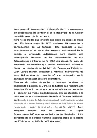enterarse- y lo dejó a criterio y dirección de otros organismos
sin preocuparse de verificar si en el desarrollo de la función
cometida se producían excesos.
Pero no es creíble que ignorara que entre el período de mayo
de 1972 hasta mayo de 1976 murieron 29 personas a
consecuencia          de     las    torturas      -dato     conocido        a    nivel
internacional- y por las cuales Amnistía Internacional había
pedido       al    enjuiciado        autorización         para      realizar      una
investigación        imparcial       de     las       circunstancias       de     sus
fallecimientos ( informe de fs. 1035 4ta pieza). En lugar de
responder los informes que recibía, contestaba, cuando lo
hacía, por medio de su Ministro de Relaciones Exteriores,
Juan Carlos Blanco, acusando a Amnistía Internacional de
estar “al servicio del comunismo” y considerando que la
campaña llevada por ésta era difamatoria.
Ninguna       de     estas     denuncias          e    informes     movieron        al
encausado a plantear al Consejo de Estado que realizara una
investigación a fin de dar por tierra las infundadas denuncias
o   corregir los malos procedimientos, ello en atención a la
competencia que supuestamente tenía el Consejo de Estado
de “controlar la gestión del Poder Ejecutivo relacionada con el respeto de los derechos
individuales de la persona humana y con la sumisión de dicho Poder a las normas
constitucionales y legales.” (literal b) del art. 2do del Dec. 464/973).. Pero
tampoco           cumplió          con      su        promesa         de        vigilar
“personalmente” que no se limitaran las libertades ni los
derechos de la persona humana (discurso dado en la noche
del 27 de junio de 1973- fs. 1437 6ta pieza).



                                          66
 