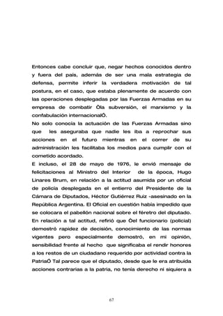 Entonces cabe concluir que, negar hechos conocidos dentro
y fuera del país, además de ser una mala estrategia de
defensa,   permite     inferir   la   verdadera      motivación      de   tal
postura, en el caso, que estaba plenamente de acuerdo con
las operaciones desplegadas por las Fuerzas Armadas en su
empresa de combatir “la subversión, el marxismo y la
confabulación internacional”.
No solo conocía la actuación de las Fuerzas Armadas sino
que    les aseguraba que nadie les iba a reprochar sus
acciones   en     el   futuro    mientras      en    el   correr    de    su
administración les facilitaba los medios para cumplir con el
cometido acordado.
E incluso, el 28 de mayo de 1976, le envió mensaje de
felicitaciones al Ministro del Interior             de la época, Hugo
Linares Brum, en relación a la actitud asumida por un oficial
de policía desplegada en el entierro del Presidente de la
Cámara de Diputados, Héctor Gutiérrez Ruiz -asesinado en la
República Argentina. El Oficial en cuestión había impedido que
se colocara el pabellón nacional sobre el féretro del diputado.
En relación a tal actitud, refirió que “el funcionario (policial)
demostró rapidez de decisión, conocimiento de las normas
vigentes   pero    especialmente           demostró,      en   mi   opinión,
sensibilidad frente al hecho que significaba el rendir honores
a los restos de un ciudadano requerido por actividad contra la
Patria” Tal parece que el diputado, desde que le era atribuida
acciones contrarias a la patria, no tenía derecho ni siquiera a




                                      67
 