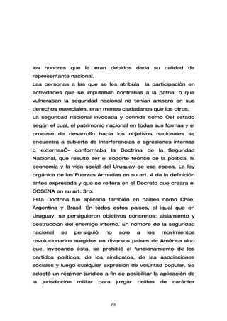 los    honores     que   le     eran    debidos       dada   su      calidad   de
representante nacional.
Las personas a las que se les atribuía                    la participación en
actividades que se imputaban contrarias a la patria, o que
vulneraban la seguridad nacional no tenían amparo en sus
derechos esenciales, eran menos ciudadanos que los otros.
La seguridad nacional invocada y definida como “el estado
según el cual, el patrimonio nacional en todas sus formas y el
proceso de desarrollo hacia los objetivos nacionales se
encuentra a cubierto de interferencias o agresiones internas
o     externas”-     conformaba         la    Doctrina    de    la     Seguridad
Nacional, que resultó ser el soporte teórico de la política, la
economía y la vida social del Uruguay de esa época. La ley
orgánica de las Fuerzas Armadas en su art. 4 da la definición
antes expresada y que se reitera en el Decreto que creara el
COSENA en su art. 3ro.
Esta Doctrina fue aplicada también en países como Chile,
Argentina y Brasil. En todos estos países, al igual que en
Uruguay, se persiguieron objetivos concretos: aislamiento y
destrucción del enemigo interno. En nombre de la seguridad
nacional     se      persiguió     no         solo    a   los     movimientos
revolucionarios surgidos en diversos países de América sino
que, invocando ésta, se prohibió el funcionamiento de los
partidos políticos, de los sindicatos, de las asociaciones
sociales y luego cualquier expresión de voluntad popular. Se
adoptó un régimen jurídico a fin de posibilitar la aplicación de
la    jurisdicción    militar    para        juzgar   delitos     de    carácter



                                        68
 