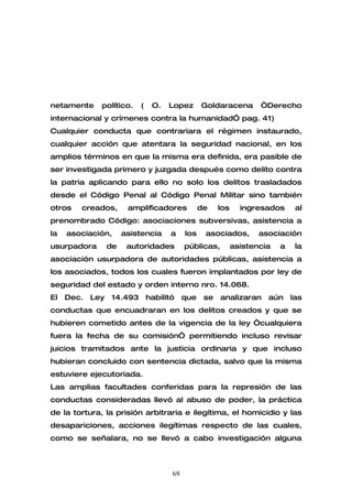 netamente     político.    (    O.   Lopez       Goldaracena        “Derecho
internacional y crímenes contra la humanidad” pag. 41)
Cualquier conducta que contrariara el régimen instaurado,
cualquier acción que atentara la seguridad nacional, en los
amplios términos en que la misma era definida, era pasible de
ser investigada primero y juzgada después como delito contra
la patria aplicando para ello no solo los delitos trasladados
desde el Código Penal al Código Penal Militar sino también
otros   creados,        amplificadores           de    los     ingresados      al
prenombrado Código: asociaciones subversivas, asistencia a
la   asociación,       asistencia     a    los    asociados,        asociación
usurpadora        de    autoridades        públicas,         asistencia   a    la
asociación usurpadora de autoridades públicas, asistencia a
los asociados, todos los cuales fueron implantados por ley de
seguridad del estado y orden interno nro. 14.068.
El   Dec.   Ley   14.493       habilitó    que    se   analizaran     aún     las
conductas que encuadraran en los delitos creados y que se
hubieren cometido antes de la vigencia de la ley “cualquiera
fuera la fecha de su comisión” permitiendo incluso revisar
juicios tramitados ante la justicia ordinaria y que incluso
hubieran concluido con sentencia dictada, salvo que la misma
estuviere ejecutoriada.
Las amplias facultades conferidas para la represión de las
conductas consideradas llevó al abuso de poder, la práctica
de la tortura, la prisión arbitraria e ilegítima, el homicidio y las
desapariciones, acciones ilegítimas respecto de las cuales,
como se señalara, no se llevó a cabo investigación alguna



                                      69
 