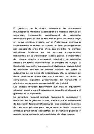 El   gobierno      de   la   época        enfrentaba     las   numerosas
movilizaciones mediante la aplicación de medidas prontas de
seguridad,        instrumento        constitucional      de      aplicación
excepcional pero al que se recurrió en junio de 1968 y luego
en forma continua avalada por el Parlamento, expresa o
implícitamente o incluso en contra de éste, prolongándose
por espacio de unos tres años. Las medidas no siempre
estuvieron      fundadas        en    las    razones       excepcionales
habilitantes de la Constitución (casos graves e imprevistos
de   ataque exterior o conmoción interior) y su aplicación
limitaba en forma indeterminada el derecho de huelga, la
libertad de expresión, las garantías individuales ( inviolabilidad
de   domicilio,    recurso      de   habeas    corpus)     así   como    la
autonomía de los entes de enseñanzas, etc. Al amparo de
éstas medidas el Poder Ejecutivo incursionó en temas de
competencia       legislativa    prescindiendo     del    Parlamento     y
efectuaba acciones sin anuencia del Poder judicial.
Las citadas medidas tensionaron aún más la inquietante
situación social y los enfrentamientos entre los sindicatos y el
gobierno se multiplicaron.
La coyuntura nacional relatada favoreció la generación y
desarrollo de la guerrilla urbana, liderada por el Movimiento
de Liberación Nacional –Tupamaros- que desplegó acciones
de denuncia primero para luego avanzar hacia acciones
armadas provocando secuestros de personajes públicos y
muerte de varios funcionarios policiales de altos cargos.




                                      7
 