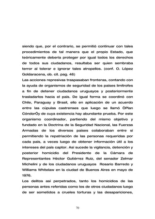 siendo que, por el contrario, se permitió continuar con tales
procedimientos de tal manera que el propio Estado, que
teóricamente debería proteger por igual todos los derechos
de todos sus ciudadanos, resultaba ser quien sembraba
terror al tolerar e ignorar tales atropellos. (conf. O. López
Goldaracena, ob. cit. pag. 46)
Las acciones represivas traspasaban fronteras, contando con
la ayuda de organismos de seguridad de los países limítrofes
a fin de detener ciudadanos uruguayos y posteriormente
trasladarlos hacia el país. De igual forma se coordinó con
Chile, Paraguay y Brasil, ello en aplicación de un acuerdo
entre las cúpulas castrenses que luego se llamó “Plan
Cóndor”y de cuya existencia hay abundante prueba. Por este
organismo    coordinador,      partiendo   del   mismo     objetivo    y
fundado en la Doctrina de la Seguridad Nacional, las Fuerzas
Armadas     de   los   diversos   países     colaboraban    entre     sí
permitiendo la repatriación de las personas requeridas por
cada país, a veces luego de obtener información útil a los
intereses del país captor. Así sucede la vigilancia, detención y
posterior   homicidio    del    Presidente    de    la   Cámara       de
Representantes Héctor Gutiérrez Ruiz, del senador Zelmar
Michelini y de los ciudadanos uruguayos            Rosario Barredo y
Williams Whitelaw en la ciudad de Buenos Aires en mayo de
1976.
Los delitos así perpetrados, tanto los homicidios de las
personas antes referidas como los de otros ciudadanos luego
de ser sometidos a crueles torturas y las desapariciones,



                                  70
 