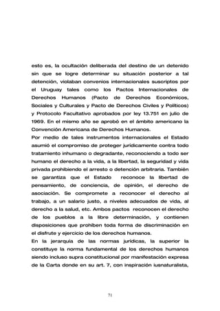 esto es, la ocultación deliberada del destino de un detenido
sin que se logre determinar su situación posterior a tal
detención, violaban convenios internacionales suscriptos por
el   Uruguay     tales       como     los    Pactos     Internacionales            de
Derechos       Humanos            (Pacto     de    Derechos         Económicos,
Sociales y Culturales y Pacto de Derechos Civiles y Políticos)
y Protocolo Facultativo aprobados por ley 13.751 en julio de
1969. En el mismo año se aprobó en el ámbito americano la
Convención Americana de Derechos Humanos.
Por medio de tales instrumentos internacionales el Estado
asumió el compromiso de proteger jurídicamente contra todo
tratamiento inhumano o degradante, reconociendo a todo ser
humano el derecho a la vida, a la libertad, la seguridad y vida
privada prohibiendo el arresto o detención arbitraria. También
se   garantiza    que        el    Estado         reconoce     la   libertad       de
pensamiento, de conciencia, de opinión, el derecho de
asociación.     Se     compromete a            reconocer       el derecho          al
trabajo, a un salario justo, a niveles adecuados de vida, al
derecho a la salud, etc. Ambos pactos reconocen el derecho
de   los    pueblos      a    la    libre    determinación,         y    contienen
disposiciones que prohíben toda forma de discriminación en
el disfrute y ejercicio de los derechos humanos.
En   la    jerarquía   de     las    normas       jurídicas,   la       superior   la
constituye la norma fundamental de los derechos humanos
siendo incluso supra constitucional por manifestación expresa
de la Carta donde en su art. 7, con inspiración iusnaturalista,




                                        71
 