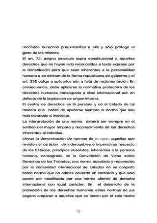 reconoce derechos preexistentes a ella y sólo protege el
goce de los mismos.
El art, 72, asigna jerarquía supra constitucional a aquellos
derechos que no hayan sido reconocidos a texto expreso por
la Constitución pero que sean inherentes a la personalidad
humana o se derivan de la forma republicana de gobierno y el
art. 332 obliga a aplicarlos aún a falta de reglamentación. En
consecuencia, debe aplicarse la normativa protectora de los
derechos humanos consagrada a nivel internacional aún en
defecto de la legislación de origen interno.
El centro de derechos es la persona y no el Estado de tal
manera que     habrá de aplicarse siempre la norma que sea
más favorable al individuo.
La interpretación de una norma      deberá ser siempre en el
sentido del mayor amparo y reconocimiento de los derechos
inherentes al individuo.
Llevan la denominación de normas de jus cogens, aquellas que
revisten el carácter de inderogables e imperativas respecto
de los Estados, principios absolutos, inherentes a la persona
humana, consagrada en la Convención de Viena sobre
Derechos de los Tratados; una norma aceptada y reconocida
por la comunidad internacional de Estados en su conjunto
como norma que no admite acuerdo en contrario y que solo
puede ser modificada por una norma ulterior de derecho
internacional con igual carácter. En       el desarrollo de la
protección de los derechos humanos estas normas de jus
cogens amparan a aquellos que se tienen por el solo hecho



                               72
 