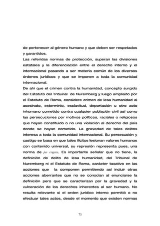 de pertenecer al género humano y que deben ser respetados
y garantidos.
Las referidas normas de protección, superan las divisiones
estatales y la diferenciación entre el derecho interno y el
internacional pasando a ser materia común de los diversos
órdenes jurídicos y que se imponen a toda la comunidad
internacional.
De ahí que el crimen contra la humanidad, concepto surgido
del Estatuto del Tribunal de Nuremberg y luego ampliado por
el Estatuto de Roma, considere crimen de lesa humanidad al
asesinato, exterminio, esclavitud, deportación u otro acto
inhumano cometido contra cualquier población civil así como
las persecuciones por motivos políticos, raciales o religiosos
que hayan constituido o no una violación al derecho del país
donde se hayan cometido. La gravedad de tales delitos
interesa a toda la comunidad internacional. Su persecución y
castigo se basa en que tales ilícitos lesionan valores humanos
con contenido universal, su represión representa pues, una
norma de jus cogens. Es importante señalar que no tiene, la
definición de delito de lesa humanidad, del Tribunal de
Nuremberg ni el Estatuto de Roma, carácter taxativo en las
acciones que     la componen permitiendo así incluir otras
acciones aberrantes que no se conocían al enunciarse la
definición pero que se caracterizan por la gravedad y la
vulneración de los derechos inherentes al ser humano. No
resulta relevante si el orden jurídico interno permitió o no
efectuar tales actos, desde el momento que existen normas



                              73
 
