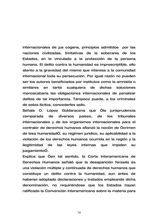 internacionales de jus cogens, principios admitidos                          por las
naciones     civilizadas,         limitativas     de   la    soberanía       de   los
Estados, en lo vinculado a la protección de la persona
humana. El delito contra la humanidad es imprescriptible, ello
atento a la gravedad del mismo que interesa a la comunidad
internacional toda su persecución. Por igual razón no pueden
ser los autores beneficiados por institutos como la amnistía o
similares        en    tanto       cualquiera       de      dichas       soluciones
menoscabaría las obligaciones internacionales de penalizar
delitos de tal importancia. Tampoco puede, a los criminales
de estos ilícitos, concederles asilo.
Señala      O.    López       Goldaracena           que      “la    jurisprudencia
comparada             de    diversos        países,        de      los   tribunales
internacionales y de los organismos internacionales para el
contralor de derechos humanos afianzó la noción de “crimen
de lesa humanidad”, su régimen jurídico, su aplicabilidad a la
violación de los derechos humanos ocurrida en la región y la
ilegitimidad      de        las    leyes        internas     que     impiden      su
juzgamiento”.
Explica que “en tal sentido, la Corte Interamericana de
Derechos Humanos señaló que la desaparición forzada es
una violación múltiple y continuada de derechos humanos que
constituye un delito contra la humanidad, aun antes de
haberse adoptado declaraciones y tratados empleando dicha
denominación,          no    requiriéndose         que      los    Estados    hayan
ratificado la Convención Interamericana sobre la materia para




                                           74
 