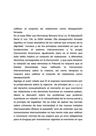 calificar        al    conjunto     de     violaciones      como         desaparición
forzada.
En el caso “De Las Hermanas Serrano Cruz vs. El Salvador”
Serie C nro. 118, la CIDH señala: “la desaparición forzada
significa un craso abandono de los valores que emanan de la
dignidad         humana y de los principios esenciales en que se
fundamentan               el   sistema      interamericano           y     la     propia
Convención Americana. Igualmente claro es el hecho que
este delito implica un conjunto de violaciones                           a diferentes
derechos consagrados en la Convención y que para declarar
la violación de tales derechos el Tribunal no requiere que el
Estado           demandado           haya        ratificado     la        Convención
Interamericana             sobre    la   materia,     así     como       tampoco      lo
requiere para calificar el conjunto de violaciones como
desaparición”.
Agrega el autor citado que “ el expreso reconocimiento por
la jurisprudencia sobre la vigencia                 de principio de jus cogens y
del derecho consuetudinario al momento en que ocurrieron
las violaciones a los derechos humanos en nuestros países,
allana      la        discusión    sobre    los    problemas         que        pudieran
suscitarse en relación a la retroactividad de la norma penal y
el principio de legalidad. No se trata de aplicar las normas
sobre crímenes de lesa humanidad ni los nuevos tratados
internacionales “hacia el pasado”, sino de entender que las
convenciones internacionales no han hecho más que ratificar
o reconocer normas de jus cogens que ya eran obligatorias
para el Uruguay por encontrarse vigentes al momento en que



                                            75
 