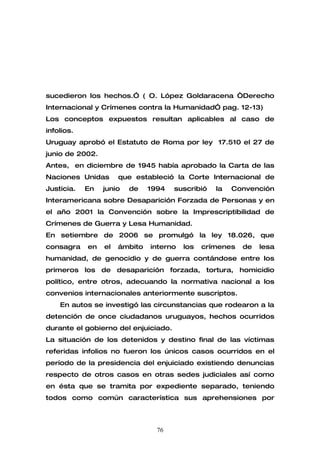 sucedieron los hechos.” ( O. López Goldaracena “Derecho
Internacional y Crímenes contra la Humanidad” pag. 12-13)
Los conceptos expuestos resultan aplicables al caso de
infolios.
Uruguay aprobó el Estatuto de Roma por ley 17.510 el 27 de
junio de 2002.
Antes, en diciembre de 1945 había aprobado la Carta de las
Naciones Unidas       que estableció la Corte Internacional de
Justicia.   En   junio   de    1994   suscribió   la   Convención
Interamericana sobre Desaparición Forzada de Personas y en
el año 2001 la Convención sobre la Imprescriptibilidad de
Crímenes de Guerra y Lesa Humanidad.
En setiembre de 2006 se promulgó la ley 18.026, que
consagra    en   el   ámbito   interno   los   crímenes   de   lesa
humanidad, de genocidio y de guerra contándose entre los
primeros los de desaparición forzada, tortura, homicidio
político, entre otros, adecuando la normativa nacional a los
convenios internacionales anteriormente suscriptos.
    En autos se investigó las circunstancias que rodearon a la
detención de once ciudadanos uruguayos, hechos ocurridos
durante el gobierno del enjuiciado.
La situación de los detenidos y destino final de las víctimas
referidas infolios no fueron los únicos casos ocurridos en el
período de la presidencia del enjuiciado existiendo denuncias
respecto de otros casos en otras sedes judiciales así como
en ésta que se tramita por expediente separado, teniendo
todos como común característica sus aprehensiones por



                                 76
 
