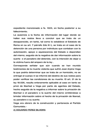expediente mencionado a fs. 1023, en fecha posterior a su
fallecimiento.
La ausencia a la fecha de información del lugar donde se
hallan sus restos lleva a concluir que se trata de un
desaparecido, en tanto, tal como lo establece el Estatuto de
Roma en su art. 7 párrafo 2do lit i), se trata en el caso de la
detención de una persona por individuos que contaban con la
autorización, apoyo o aquiescencia del Estado o dependían
del mismo, seguido de la negativa de dar información sobre la
suerte o el paradero del detenido, con la intención de dejar a
la víctima fuera del amparo de la ley .
Corresponde      señalar   que   aún   cuando   se   han   reunido
testimonios de la muerte violenta que sufrió José Arpino Vega
lo que podría determinar que se trata de un homicidio, no se
entregó el cuerpo ni se informó del destino de sus restos para
poder verificar las condiciones de su muerte. El art. 21 de la
ley 18.026, resulta enteramente aplicable al caso en tanto se
privó de libertad a Vega por parte de agentes del Estado,
hecho seguido de la negativa a informar sobre la privación de
libertad o el paradero o la suerte del mismo omitiéndose a
brindar información sobre el hecho de la privación de liberad,
su paradero o su suerte.
Vega era obrero de la construcción y pertenecía al Partido
Comunista.-
2) EDUARDO PEREZ SILVEIRA




                                 79
 