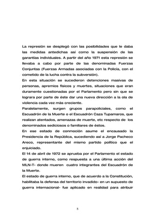 La represión se desplegó con las posibilidades que le daba
las medidas antedichas así como la suspensión de las
garantías individuales. A partir del año 1971 esta represión se
llevaba a cabo por parte de las denominadas Fuerzas
Conjuntas (Fuerzas Armadas asociadas con la Policía, con el
cometido de la lucha contra la subversión).
En esta situación se sucedieron detenciones masivas de
personas, apremios físicos y muertes, situaciones que eran
duramente cuestionadas por el Parlamento pero sin que se
lograra por parte de éste dar una nueva dirección a la ola de
violencia cada vez más creciente.
Paralelamente,      surgen   grupos   parapoliciales,     como      el
Escuadrón de la Muerte o el Escuadrón Caza Tupamaros, que
realizan atentados, amenazas de muerte, etc respecto de los
denominados sediciosos o familiares de éstos.
En   ese   estado    de   conmoción   asume   el    encausado       la
Presidencia de la República, sucediendo así a Jorge Pacheco
Areco, representante       del mismo partido       político   que   el
enjuiciado.
El 14 de abril de 1972 se aprueba por el Parlamento el estado
de guerra interno, como respuesta a una última acción del
MLN-T- donde mueren cuatro integrantes del Escuadrón de
la Muerte.
El estado de guerra interno, que de acuerdo a la Constitución,
habilitaba la defensa del territorio invadido- en un supuesto de
guerra internacional- fue aplicado en realidad para atribuir




                                8
 