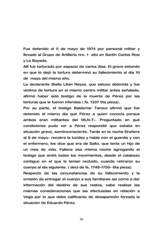 Fue detenido el 5 de mayo de 1974 por personal militar y
llevado al Grupo de Artillería nro. 1 sito en Santín Carlos Rosi
y La Boyada.
Allí fue torturado por espacio de varios días. El grave estando
en que lo dejó la tortura determinó su fallecimiento el día 10
de mayo del mismo año.
La declarante Stella Lilian Reyes, que estuvo detenida y fue
víctima de tortura en el mismo centro militar antes señalado,
afirmó haber sido testigo de la muerte de Pérez por las
torturas que le fueron inferidas ( fs. 1337 5ta pieza).
Por su parte, el testigo Baldemar Taroco afirmó que fue
detenido el mismo día que Pérez a quien conocía porque
ambos    eran   militantes   del   MLN-T-.   Preguntado   en qué
condiciones pudo ver a Pérez respondió que estaba en
situación grave, semiinconsciente. Tarde en la noche –refiere
al 9 de mayo- recobra la lucidez y habla con el guardia y con
el enfermero, les dice que era de Salto, que tenía un hijo de
un mes de vida. Fallece esa misma noche agregando el
testigo que sintió todos los movimientos, desde el calabozo
contiguo en el que lo tenían recluìdo, cuando retiraron su
cuerpo al día siguiente. ( decl de fs. 1748-1750- 6ta pieza).
Respecto de las circunstancias de su fallecimiento y la
omisión de entregar el cuerpo a sus familiares así como a dar
información del destino de sus restos, cabe realizar las
mismas consideraciones que las efectuadas en relación a
Vega por lo que debe calificarse de desaparición forzada la
situación de Eduardo Pérez.



                                   80
 