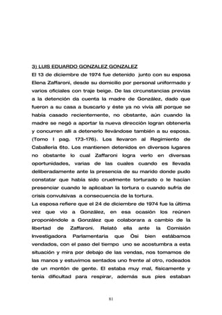 3) LUIS EDUARDO GONZALEZ GONZALEZ
El 13 de diciembre de 1974 fue detenido junto con su esposa
Elena Zaffaroni, desde su domicilio por personal uniformado y
varios oficiales con traje beige. De las circunstancias previas
a la detención da cuenta la madre de González, dado que
fueron a su casa a buscarlo y éste ya no vivía allí porque se
había casado recientemente, no obstante, aún cuando la
madre se negó a aportar la nueva dirección logran obtenerla
y concurren alli a detenerlo llevándose también a su esposa.
(Tomo      I   pag.        173-176).    Los    llevaron    al    Regimiento       de
Caballería 6to. Los mantienen detenidos en diversos lugares
no    obstante        lo    cual   Zaffaroni     logra     verlo   en        diversas
oportunidades,         varias      de    las    cuales    cuando        es    llevada
deliberadamente ante la presencia de su marido donde pudo
constatar que había sido cruelmente torturado o le hacían
presenciar cuando le aplicaban la tortura o cuando sufría de
crisis convulsivas a consecuencia de la tortura.
La esposa refiere que el 24 de diciembre de 1974 fue la última
vez   que      vio    a      González,    en     esa     ocasión    los       reúnen
proponiéndole a González que colaborara a cambio de la
libertad       de    Zaffaroni.        Relató     ella    ante     la    Comisión
Investigadora          Parlamentaria           que   “si    bien        estábamos
vendados, con el paso del tiempo uno se acostumbra a esta
situación y mira por debajo de las vendas, nos tomamos de
las manos y estuvimos sentados uno frente al otro, rodeados
de un montón de gente. El estaba muy mal, físicamente y
tenía dificultad para respirar, además sus pies estaban



                                          81
 