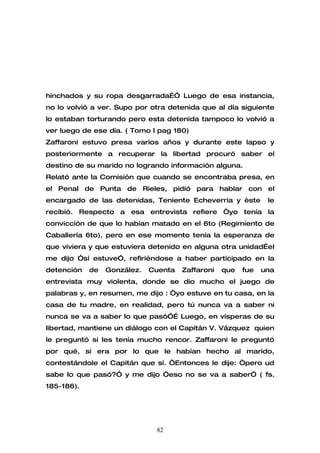 hinchados y su ropa desgarrada…” Luego de esa instancia,
no lo volvió a ver. Supo por otra detenida que al día siguiente
lo estaban torturando pero esta detenida tampoco lo volvió a
ver luego de ese día. ( Tomo I pag 180)
Zaffaroni estuvo presa varios años y durante este lapso y
posteriormente a recuperar la libertad procuró saber el
destino de su marido no logrando información alguna.
Relató ante la Comisión que cuando se encontraba presa, en
el Penal de Punta de Rieles, pidió para hablar con el
encargado de las detenidas, Teniente Echeverría y èste         le
recibió. Respecto a esa entrevista refiere “yo tenía la
convicción de que lo habían matado en el 6to (Regimiento de
Caballería 6to), pero en ese momento tenía la esperanza de
que viviera y que estuviera detenido en alguna otra unidad…el
me dijo ”sí estuve”, refiriéndose a haber participado en la
detención   de   González.   Cuenta   Zaffaroni   que   fue   una
entrevista muy violenta, donde se dio mucho el juego de
palabras y, en resumen, me dijo : “yo estuve en tu casa, en la
casa de tu madre, en realidad, pero tú nunca va a saber ni
nunca se va a saber lo que pasó”… Luego, en vísperas de su
libertad, mantiene un diálogo con el Capitán V. Vázquez quien
le preguntó si les tenía mucho rencor. Zaffaroni le preguntó
por qué, si era por lo que le habían hecho al marido,
contestándole el Capitán que sí. “Entonces le dije: “pero ud
sabe lo que pasó?” y me dijo “eso no se va a saber” ( fs.
185-186).




                              82
 