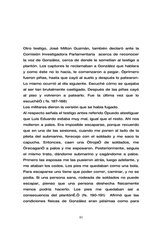 Otro testigo, José Milton Guzmán, también declaró ante la
Comisión Investigadora Parlamentaria      acerca de reconocer
la voz de González, cerca de donde le sometían al testigo a
plantón. Los captores le reclamaban a González que hablara
y como éste no lo hacía, le comenzaron a pegar. “primero
fueron piñas, hasta que cayó al suelo y después lo patearon-
Lo mismo ocurrió al día siguiente. Escuché cómo se quejaba
al ser tan brutalmente castigado. Después de las piñas cayó
al piso y volvieron a patearlo. Fue la última vez que lo
escuché” ( fs. 187-188)
Los militares dieron la versión que se había fugado.
Al respecto señala el testigo antes referido “puedo atestiguar
que Luis Eduardo estaba muy mal, igual que el resto. Ahí nos
molieron a palos. Era imposible escaparse, porque recuerdo
que en una de las sesiones, cuando me ponen al lado de la
pileta del submarino, forecejo con el soldado y me saco la
capucha. Entonces, caen una “troja” de soldados, me
“recagan” a palos y me esposaron. Posteriormente, seguía
el mismo trato, dándome submarino y cagándome a palos.
Primero las esposas me las pusieron atrás, luego adelante, y
me ataban los codos. Los pies me quedaban como una bola.
Para escaparse uno tiene que poder correr, caminar, y no se
podía. Si una persona sana, rodeada de soldados no puede
escapar, pienso que una persona deshecha físicamente
menos   podría   hacerlo.   Los    pies   me   quedaban   así   a
consecuencia del plantón….” (fs. 190-191)       Afirmó que las
condiciones físicas de González eran pésimas como para



                              83
 