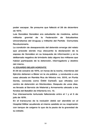 poder escapar. Se presume que falleció el 26 de diciembre
de 1974.
Luis González González era estudiante de medicina, activo
militante    gremial   de   la    Federación   de    Estudiantes
Universitarios del Uruguay y militante del Partido   Comunista
Revolucionario.
La condición de desaparecido del detenido emerge del relato
que precede siendo muy elocuente la declaración de la
esposa de González en su búsqueda de información y en la
deliberada negativa de brindarle dato alguno los militares que
habían participado de la detención, interrogatorio y destino
del mismo.
4) EDUARDO BELIER HOROVITZ
El 29 de octubre de 1975, en horas de la noche, miembros del
Ejército detienen a Bleier en la vía pública y conducido a una
casa ubicada en Rambla Rca de México nro. 5515, en Punta
Gorda, conocida como “300 Carlos”, que oficiaba con
centro de detención en Montevideo. Después de unos días,
es llevado al Servicio de Material y Armamento ubicado a los
fondos del Batallón de Infantería nro. 13.
Fue intensamente torturado falleciendo entre el 1 y el 5 de
julio de 1976 .
En el transcurso de la reclusión debió ser atendido en el
Hospital Militar acudiendo al mismo asistido en su respiración
con tanque de oxígeno lo que da la pauta de la gravedad de
su estado.




                                 84
 