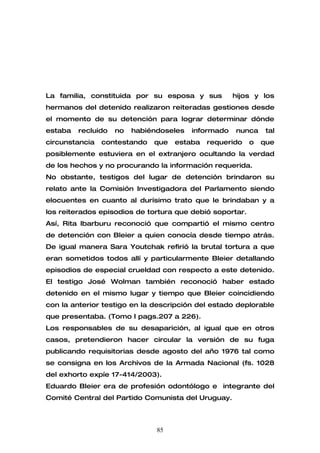 La familia, constituida por su esposa y sus          hijos y los
hermanos del detenido realizaron reiteradas gestiones desde
el momento de su detención para lograr determinar dónde
estaba   recluido   no   habiéndoseles   informado   nunca     tal
circunstancia   contestando   que   estaba   requerido    o   que
posiblemente estuviera en el extranjero ocultando la verdad
de los hechos y no procurando la información requerida.
No obstante, testigos del lugar de detención brindaron su
relato ante la Comisión Investigadora del Parlamento siendo
elocuentes en cuanto al durísimo trato que le brindaban y a
los reiterados episodios de tortura que debió soportar.
Así, Rita Ibarburu reconoció que compartió el mismo centro
de detención con Bleier a quien conocía desde tiempo atrás.
De igual manera Sara Youtchak refirió la brutal tortura a que
eran sometidos todos allí y particularmente Bleier detallando
episodios de especial crueldad con respecto a este detenido.
El testigo José Wolman también reconoció haber estado
detenido en el mismo lugar y tiempo que Bleier coincidiendo
con la anterior testigo en la descripción del estado deplorable
que presentaba. (Tomo I pags.207 a 226).
Los responsables de su desaparición, al igual que en otros
casos, pretendieron hacer circular la versión de su fuga
publicando requisitorias desde agosto del año 1976 tal como
se consigna en los Archivos de la Armada Nacional (fs. 1028
del exhorto expíe 17-414/2003).
Eduardo Bleier era de profesión odontólogo e integrante del
Comité Central del Partido Comunista del Uruguay.



                               85
 