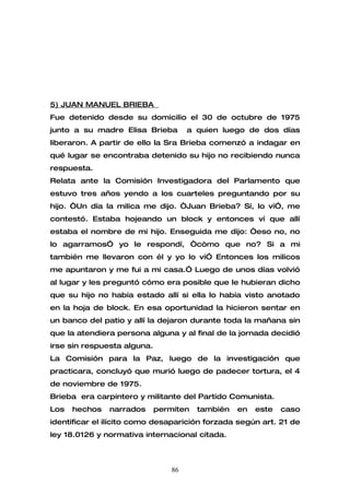 5) JUAN MANUEL BRIEBA
Fue detenido desde su domicilio el 30 de octubre de 1975
junto a su madre Elisa Brieba         a quien luego de dos días
liberaron. A partir de ello la Sra Brieba comenzó a indagar en
qué lugar se encontraba detenido su hijo no recibiendo nunca
respuesta.
Relata ante la Comisión Investigadora del Parlamento que
estuvo tres años yendo a los cuarteles preguntando por su
hijo. “Un día la milica me dijo. “Juan Brieba? Sí, lo ví”, me
contestó. Estaba hojeando un block y entonces ví que allí
estaba el nombre de mi hijo. Enseguida me dijo: “eso no, no
lo agarramos” yo le respondí, “còmo que no? Si a mi
también me llevaron con él y yo lo vi” Entonces los milicos
me apuntaron y me fui a mi casa.” Luego de unos días volvió
al lugar y les preguntó cómo era posible que le hubieran dicho
que su hijo no había estado allí si ella lo había visto anotado
en la hoja de block. En esa oportunidad la hicieron sentar en
un banco del patio y allí la dejaron durante toda la mañana sin
que la atendiera persona alguna y al final de la jornada decidió
irse sin respuesta alguna.
La Comisión para la Paz, luego de la investigación que
practicara, concluyó que murió luego de padecer tortura, el 4
de noviembre de 1975.
Brieba era carpintero y militante del Partido Comunista.
Los   hechos   narrados      permiten   también   en   este   caso
identificar el ilícito como desaparición forzada según art. 21 de
ley 18.0126 y normativa internacional citada.



                                 86
 