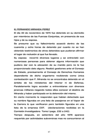 6) FERNANDO MIRANDA PEREZ
El día 30 de noviembre de 1975 fue detenido en su domicilio
por miembros de las Fuerzas Conjuntas, en presencia de sus
hijos y de su esposa.
Se presume que su fallecimiento acaeció dentro de las
cuarenta y ocho horas de detenido por cuanto no se han
obtenido testimonios de otros detenidos que pudieran afirmar
el lugar de reclusión al que fue llevado.
Su esposa     recorrió diversos lugares y se entrevistó con
numerosas personas para obtener alguna información que
pudiera dar con la ubicación de su marido pero no le fue
proporcionado dato alguno. Realizó gestiones ante el Consejo
de Estado, precisamente el Consejo de Derechos Humanos
dependiente de dicho organismo recibiendo como única
contestación que F. Miranda no se encontraba detenido en el
ámbito   de   los   ministerios   del   Interior   ni    de    Defensa.
Paralelamente logra acceder a entrevistarse con diversos
jerarcas militares negando todos ellos conocer el destino de
Miranda y haber participado en la detención del mismo.
En cierto momento le responden que habían detectado que
su nombre figuraba en una lista de pasajeros en el Vapor de
la Carrera lo que verificaron pero también figuraba en una
lista de la empresa COT.          (declaraciones recibidas en la
Comisión Investigadora Tomo I pags. 232 a 242)
Tiempo   después,     en   setiembre    del   año       1976   aparece
requerido por actividades subversivas mas no concurrieron al




                                  87
 