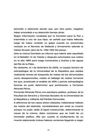 domicilio a detenerlo siendo que, por otra parte, negaban
haber procedido a su detención tiempo atrás.
Según información recabada por la Comisión para la Paz y
trasmitida a uno de sus hijos, se señaló que había fallecido
luego de haber recibido un golpe cuando se encontraba
recluido en el Servicio de Material y Armamento adonde lo
habían llevado (decl de fs. 1182-1185 5ta pieza).
Ante la misma Comisión se informó que habría sido sepultado
en el Batallón 14 de Toledo y después exhumados sus restos
en el año 1984 para luego incinerarlos y tirarlos a las aguas
del Río de la Plata.
No obstante, el 1 de diciembre de 2005, un equipo técnico de
antropólogos de la Universidad de la República que estaba
realizando tareas de búsqueda de restos de los denunciados
como desaparecidos, realiza el hallazgo de restos humanos
los que, practicado el análisis de ADN y pericia antropológica
forense se pudo determinar que pertenecían a Fernando
Miranda Pérez.
Fernando Miranda Pérez era escribano público, profesor de la
Facultad de Derecho y Ciencias Sociales de la Universidad de
la República y militante del Partido Comunista.
A diferencia de los casos antes relatados, habiéndose hallado
los restos del detenido, constatándose por ende su muerte
aunque no pudo, dado el lapso transcurrido, determinarse la
causa de la misma, debe concluirse que se trató de un
homicidio político. Ello por cuanto el ocultamiento de su
muerte elaborando incluso falaces versiones llegando a negar



                               88
 