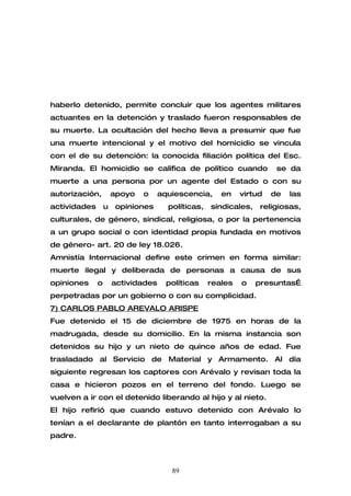 haberlo detenido, permite concluir que los agentes militares
actuantes en la detención y traslado fueron responsables de
su muerte. La ocultación del hecho lleva a presumir que fue
una muerte intencional y el motivo del homicidio se vincula
con el de su detención: la conocida filiación política del Esc.
Miranda. El homicidio se califica de político cuando                  se da
muerte a una persona por un agente del Estado o con su
autorización,         apoyo   o     aquiescencia,     en    virtud   de   las
actividades       u    opiniones      políticas,   sindicales,   religiosas,
culturales, de género, sindical, religiosa, o por la pertenencia
a un grupo social o con identidad propia fundada en motivos
de género- art. 20 de ley 18.026.
Amnistía Internacional define este crimen en forma similar:
muerte ilegal y deliberada de personas a causa de sus
opiniones     o       actividades     políticas    reales   o    presuntas…
perpetradas por un gobierno o con su complicidad.
7) CARLOS PABLO AREVALO ARISPE
Fue detenido el 15 de diciembre de 1975 en horas de la
madrugada, desde su domicilio. En la misma instancia son
detenidos su hijo y un nieto de quince años de edad. Fue
trasladado al Servicio de Material y Armamento. Al día
siguiente regresan los captores con Arévalo y revisan toda la
casa e hicieron pozos en el terreno del fondo. Luego se
vuelven a ir con el detenido liberando al hijo y al nieto.
El hijo refirió que cuando estuvo detenido con Arévalo lo
tenían a el declarante de plantón en tanto interrogaban a su
padre.



                                       89
 