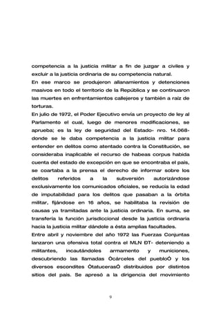 competencia a la justicia militar a fin de juzgar a civiles y
excluir a la justicia ordinaria de su competencia natural.
En ese marco se produjeron allanamientos y detenciones
masivos en todo el territorio de la República y se continuaron
las muertes en enfrentamientos callejeros y también a raíz de
torturas.
En julio de 1972, el Poder Ejecutivo envía un proyecto de ley al
Parlamento el cual, luego de menores modificaciones, se
aprueba; es la ley de seguridad del Estado- nro. 14.068-
donde se le daba competencia a la justicia militar para
entender en delitos como atentado contra la Constitución, se
consideraba inaplicable el recurso de habeas corpus habida
cuenta del estado de excepción en que se encontraba el país,
se coartaba a la prensa el derecho de informar sobre los
delitos       referidos   a      la       subversión       autorizándose
exclusivamente los comunicados oficiales, se reducía la edad
de imputabilidad para los delitos que pasaban a la órbita
militar, fijándose en 16 años, se habilitaba la revisión de
causas ya tramitadas ante la justicia ordinaria. En suma, se
transfería la función jurisdiccional desde la justicia ordinaria
hacia la justicia militar dándole a ésta amplias facultades.
Entre abril y noviembre del año 1972 las Fuerzas Conjuntas
lanzaron una ofensiva total contra el MLN –T- deteniendo a
militantes,      incautándoles        armamento        y     municiones,
descubriendo las llamadas “cárceles del pueblo” y los
diversos escondites “tatuceras” distribuidos por distintos
sitios del país. Se apresó a la dirigencia del movimiento



                                      9
 