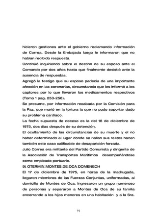 hicieron gestiones ante el gobierno reclamando informaciòn
de Correa. Desde la Embajada luego le informaron que no
habían recibido respuesta.
Continuó inquiriendo sobre el destino de su esposo ante el
Comando por dos años hasta que finalmente desistió ante la
ausencia de respuestas.
Agregó la testigo que su esposo padecía de una importante
afección en las coronarias, circunstancia que les informó a los
captores por lo que llevaron los medicamentos respectivos
(Tomo 1 pag. 253-256).
Se presume, por información recabada por la Comisión para
la Paz, que murió en la tortura la que no pudo soportar dado
su problema cardíaco.
La fecha supuesta de deceso es la del 18 de diciembre de
1975, dos días después de su detención.
El ocultamiento de las circunstancias de su muerte y el no
haber determinado el lugar donde se hallan sus restos hacen
también este caso calificable de desaparición forzada.
Julio Correa era militante del Partido Comunista y dirigente de
la Asociación de Transportes Marítimos      desempeñándose
como empleado portuario.
9) OTERMIN MONTES DE OCA DOMENECH
El 17 de diciembre de 1975, en horas de la madrugada,
llegaron miembros de las Fuerzas Conjuntas, uniformadas, al
domicilio de Montes de Oca. Ingresaron un grupo numeroso
de personas y separaron a Montes de Oca de su familia
encerrando a los hijos menores en una habitación y a la Sra.



                              91
 