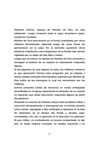 Edelmira     Correa,   esposa   de   Montes    de      Oca,   en    otra
habitación. Luego revisaron toda la casa, levantaron pisos,
rompieron muebles.
Montes de Oca permanecía en el fondo custodiado por otros
militares llevándoselo detenido luego de unas horas de
permanecer en la casa. En el domicilio quedaron otros
efectivos impidiendo a los integrantes de la familia salir siendo
vigilados por un lapso de dos días y medio.
Luego que se fueron, la esposa de Montes de Oca comenzó a
averiguar el destino de su esposo no obteniendo respuesta
alguna.
Al día siguiente en que dejaron la casa, los militares volvieron
lo que aprovechó Correa para preguntar por su esposo y
dónde estaba detenido informándoles además que Montes de
Oca sufría de los bronquios lo cual fue comentado por los
militares.
Correa presentó cartas de denuncia en varias embajadas
acreditadas en Uruguay exponiendo la situación de su marido
no logrando que éstas obtuvieran respuesta alguna de parte
del gobierno.
Presentó un recurso de habeas corpus ante la justicia militar y
concurriò semanalmente a interesarse por el trámite durante
ocho meses. Agregado a ello verificaba si aparecía en la lista
de   detenidos    en   el   Museo    del   Prado   y   llevaba     ropa,
comestibles, etc, por si aparecía en la lista pero no apareció.
El juez militar, en contestación al recurso presentado, le dijo
que no había ninguna novedad, no estaba requerido y no



                                92
 