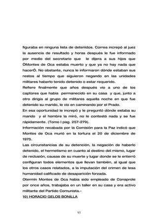 figuraba en ninguna lista de detenidos. Correa increpó al juez
la ausencia de resultado y horas después le fue informado
por medio del secretario que        le dijera a sus hijos que
“Montes de Oca estaba muerto y que ya no hay nada que
hacer”. No obstante, nunca le informaron dónde estaban sus
restos al tiempo que siguieron negando en las unidades
militares haberlo tenido detenido o estar requerido.
Refiere finalmente que años después vio a uno de los
captores que había permanecido en su casa y que, junto a
otro dirigía al grupo de militares aquella noche en que fue
detenido su marido, le vio en caminando por el Prado.
En esa oportunidad le increpó y le preguntó dónde estaba su
marido   y el hombre la miró, no le contestó nada y se fue
rápidamente. (Tomo I pag. 257-279).
Información recabada por la Comisión para la Paz indicó que
Montes de Oca murió en la tortura el 20 de diciembre de
1975.
Las circunstancias de su detención, la negación de haberlo
detenido, el hermetismo en cuanto al destino del mismo, lugar
de reclusión, causas de su muerte y lugar donde se le enterró
configuran todos elementos que llevan también, al igual que
los otros casos relatados, a la imputación del crimen de lesa
humanidad calificado de desaparición forzada.
Otermín Montes de Oca había sido empleado de Conaprole
por once años, trabajaba en un taller en su casa y era activo
militante del Partido Comunista.-
10) HORACIO GELOS BONILLA



                              93
 