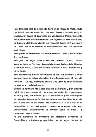 Fue detenido el 2 de enero de 1976 en la Plaza de Maldonado
por individuos de particular que lo subieron a un vehículo y lo
trasladaron hasta el Cuartelillo de Maldonado. Posteriormente
fue trasladado hasta el Batallón de Ingenieros nro. 4 ubicado
en Laguna del Sauce donde permaneció hasta el 6 de enero
de 1976 en que fallece a consecuencia de las torturas
infringidas.
Testigo de su detención fue su tío, Ramón Gelós y José Pedro
Correa Sosa.
Testigos del lugar donde estuvo detenido fueron Omar
Varona, Alberto Romero, Lucas Martínez, Carlos Julio Barrios
y Amado Viera, todos los cuales tambièn fueron detenidos y
torturados.
Sus testimonios fueron recabados en las actuaciones que se
incorporaron a estos obrados, identificadas con el nro. de
Ficha P- 1708/88, tramitado ante el Jdo Ltdo de 1era Instancia
de 4to turno de Maldonado.
Señala la hermana de Gelós que en la mañana y por la tarde
del 2 de enero habían ido personas de particular a la casa en
su búsqueda, aduciendo que lo precisaban para encargarle
un trabajo. Luego la familia se entera que ha sido detenido
por medio del tío de Gelós. No obstante, a la semana de la
detención, en la madrugada, vuelven a la casa, esta vez,
uniformados,     procediendo     a    revisar   toda   la   casa   y
preguntando por Gelós.
Al   día   siguiente   la   hermana   del   detenido   concurrió   al
Cuartelillo y mientras preguntaba por el lugar donde se



                                 94
 