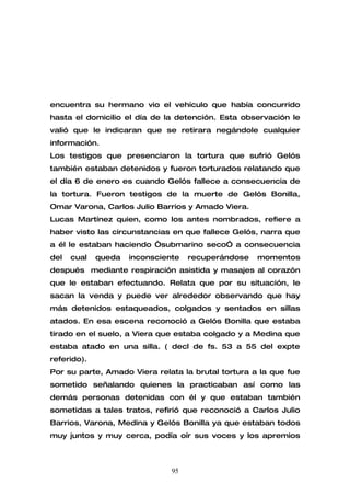 encuentra su hermano vio el vehículo que había concurrido
hasta el domicilio el día de la detención. Esta observación le
valió que le indicaran que se retirara negándole cualquier
información.
Los testigos que presenciaron la tortura que sufrió Gelós
también estaban detenidos y fueron torturados relatando que
el día 6 de enero es cuando Gelós fallece a consecuencia de
la tortura. Fueron testigos de la muerte de Gelós Bonilla,
Omar Varona, Carlos Julio Barrios y Amado Viera.
Lucas Martínez quien, como los antes nombrados, refiere a
haber visto las circunstancias en que fallece Gelós, narra que
a él le estaban haciendo “submarino seco” a consecuencia
del   cual   queda   inconsciente   recuperándose   momentos
después mediante respiración asistida y masajes al corazón
que le estaban efectuando. Relata que por su situación, le
sacan la venda y puede ver alrededor observando que hay
más detenidos estaqueados, colgados y sentados en sillas
atados. En esa escena reconoció a Gelós Bonilla que estaba
tirado en el suelo, a Viera que estaba colgado y a Medina que
estaba atado en una silla. ( decl de fs. 53 a 55 del expte
referido).
Por su parte, Amado Viera relata la brutal tortura a la que fue
sometido señalando quienes la practicaban así como las
demás personas detenidas con él y que estaban también
sometidas a tales tratos, refirió que reconoció a Carlos Julio
Barrios, Varona, Medina y Gelós Bonilla ya que estaban todos
muy juntos y muy cerca, podía oír sus voces y los apremios



                               95
 