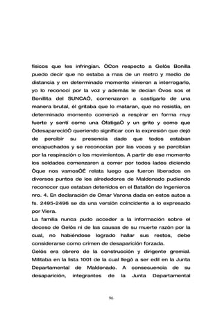físicos que les infringían. “Con respecto a Gelós Bonilla
puedo decir que no estaba a mas de un metro y medio de
distancia y en determinado momento vinieron a interrogarlo,
yo lo reconocí por la voz y además le decían “vos sos el
Bonillita     del   SUNCA”,     comenzaron         a   castigarlo    de      una
manera brutal, él gritaba que lo mataran, que no resistía, en
determinado momento comenzó a respirar en forma muy
fuerte y sentí como una “fatiga” y un grito y como que
“desapareció” queriendo significar con la expresión que dejó
de      percibir    su     presencia        dado   que       todos   estaban
encapuchados y se reconocían por las voces y se percibían
por la respiración o los movimientos. A partir de ese momento
los soldados comenzaron a correr por todos lados diciendo
“que nos vamos”… relata luego que fueron liberados en
diversos puntos de los alrededores de Maldonado pudiendo
reconocer que estaban detenidos en el Batallón de Ingenieros
nro. 4. En declaración de Omar Varona dada en estos autos a
fs. 2495-2496 se da una versión coincidente a lo expresado
por Viera.
La familia nunca pudo acceder a la información sobre el
deceso de Gelós ni de las causas de su muerte razón por la
cual,    no     habiéndose     logrado        hallar   sus    restos,     debe
considerarse como crimen de desaparición forzada.
Gelós era obrero de la construcción y dirigente gremial.
Militaba en la lista 1001 de la cual llegó a ser edil en la Junta
Departamental         de    Maldonado.        A    consecuencia         de    su
desaparición,        integrantes       de     la   Junta      Departamental



                                       96
 