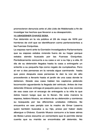 promovieron denuncia ante el Jdo Ltdo de Maldonado a fin de
investigar los hechos que llevaron a su desaparición.
11) UBAGESNER CHAVEZ SOSA
Fue detenido en la vía pública el 28 de mayo de 1976 por
hombres de civil que se identificaron como pertenecientes a
las Fuerzas Conjuntas.
La esposa narró ante la Comisión Investigadora Parlamentaria
que su esposo estaba viviendo fuera de su hogar porque
estaba   siendo   buscado      por   las   Fuerzas     Conjuntas.
Periódicamente concurría a su casa a ver a su hija y a ella. El
día de su detención llegaba hasta la casa a entregarle un
enterito a su pequeña hija como regalo de cumpleaños. Pero
al ver a dos personas en la vereda sigue caminando          hasta
que poco después esas personas le dan la voz de alto
procediendo a llevarlo hasta el jardín de una casa donde le
detienen. Desde esa casa hablan los captores pidiendo
locomoción aguardando la llegada del vehículo. Antes de irse
detenido Chávez entrega el paquete para su hija a los vecinos
de esa casa con el encargo de entregarlo a la niña lo que
éstos hacen luego que se lo llevan. De esta manera la
esposa, Isidora Musco, se entera de su detención y comienza
su   búsqueda   por   las   diferentes   unidades   militares.   Se
encuentra en ese periplo con la madre de Omar Laserra
quien también buscaba a su hijo, preso por haber dado
albergue a Chávez. Cuando Musco concurre a la base aérea
de Boiso Lanza escucha un comentario que le permite darse
cuenta que su marido se encontraba allí detenido. No



                                97
 