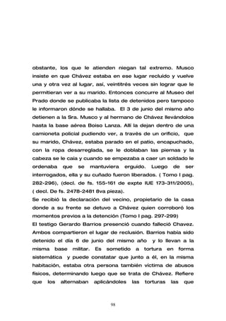 obstante, los que le atienden niegan tal extremo. Musco
insiste en que Chávez estaba en ese lugar recluído y vuelve
una y otra vez al lugar, así, veintitrés veces sin lograr que le
permitieran ver a su marido. Entonces concurre al Museo del
Prado donde se publicaba la lista de detenidos pero tampoco
le informaron dónde se hallaba. El 3 de junio del mismo año
detienen a la Sra. Musco y al hermano de Chávez llevándolos
hasta la base aérea Boiso Lanza. Allí la dejan dentro de una
camioneta policial pudiendo ver, a través de un orificio, que
su marido, Chávez, estaba parado en el patio, encapuchado,
con la ropa desarreglada, se le doblaban las piernas y la
cabeza se le caía y cuando se empezaba a caer un soldado le
ordenaba      que     se       mantuviera   erguido.    Luego     de      ser
interrogados, ella y su cuñado fueron liberados. ( Tomo I pag.
282-296), (decl. de fs. 155-161 de expte IUE 173-311/2005),
( decl. De fs. 2478-2481 8va pieza).
Se recibió la declaración del vecino, propietario de la casa
donde a su frente se detuvo a Chávez quien corroboró los
momentos previos a la detención (Tomo I pag. 297-299)
El testigo Gerardo Barrios presenció cuando falleció Chavez.
Ambos compartieron el lugar de reclusión. Barrios había sido
detenido el día 6 de junio del mismo año                 y lo llevan a la
misma   base        militar.    Es   sometido    a    tortura    en     forma
sistemática    y puede constatar que junto a él, en la misma
habitación, estaba otra persona también víctima de abusos
físicos, determinando luego que se trata de Chávez. Refiere
que   los   alternaban          aplicándoles    las   torturas    las    que



                                      98
 