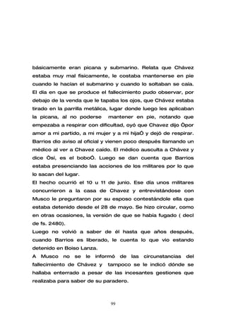 básicamente eran picana y submarino. Relata que Chávez
estaba muy mal físicamente, le costaba mantenerse en pie
cuando le hacían el submarino y cuando lo soltaban se caía.
El día en que se produce el fallecimiento pudo observar, por
debajo de la venda que le tapaba los ojos, que Chávez estaba
tirado en la parrilla metálica, lugar donde luego les aplicaban
la picana, al no poderse       mantener en pie, notando que
empezaba a respirar con dificultad, oyó que Chavez dijo “por
amor a mi partido, a mi mujer y a mi hija” y dejó de respirar.
Barrios dio aviso al oficial y vienen poco después llamando un
médico al ver a Chavez caído. El médico ausculta a Chávez y
dice “sí, es el bobo”. Luego se dan cuenta que Barrios
estaba presenciando las acciones de los militares por lo que
lo sacan del lugar.
El hecho ocurrió el 10 u 11 de junio. Ese día unos militares
concurrieron a la casa de Chavez y entrevistándose con
Musco le preguntaron por su esposo contestándole ella que
estaba detenido desde el 28 de mayo. Se hizo circular, como
en otras ocasiones, la versión de que se había fugado ( decl
de fs. 2480).
Luego no volvió a saber de él hasta que años después,
cuando Barrios es liberado, le cuenta lo que vio estando
detenido en Boiso Lanza.
A   Musco   no   se   le   informó   de   las   circunstancias   del
fallecimiento de Chávez y      tampoco se le indicó dónde se
hallaba enterrado a pesar de las incesantes gestiones que
realizaba para saber de su paradero.



                                99
 