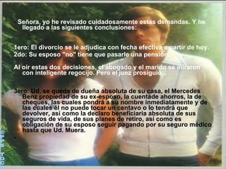 -  Señora, yo he revisado cuidadosamente estas demandas. Y he llegado a las siguientes conclusiones:  1ero: El divorcio se le adjudica con fecha efectiva a partir de hoy.  2do: Su esposo "no" tiene que pasarle una pensión. Al oír estas dos decisiones, el abogado y el marido se miraron con inteligente regocijo. Pero el juez prosiguió... 3ero: Ud. se queda de dueña absoluta de su casa, el Mercedes Benz propiedad de su ex-esposo, la cuentade ahorros, la de cheques, las cuales pondrá a su nombre inmediatamente y de las cuales él no puede tocar un centavo o lo tendrá que devolver, así como la declaro beneficiaria absoluta de sus seguros de vida, de sus planes de retiro, así como es obligación de su esposo seguir pagando por su seguro médico hasta que Ud. Muera. - ©PPS TOC® 